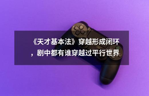 《天才基本法》穿越形成闭环,剧中都有谁穿越过平行世界-第1张-游戏信息-龙启网