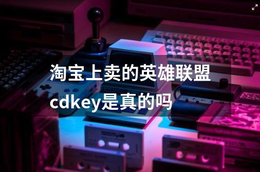 淘宝上卖的英雄联盟cdkey是真的吗-第1张-游戏信息-龙启网