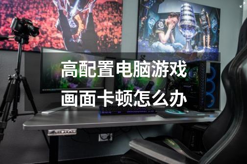 高配置电脑游戏画面卡顿怎么办-第1张-游戏信息-龙启网