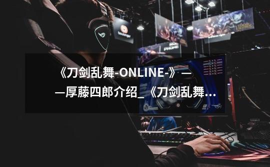《刀剑乱舞-ONLINE-》——厚藤四郎介绍_《刀剑乱舞-ONLINE-》——厚藤四郎是什么-第1张-游戏信息-龙启网