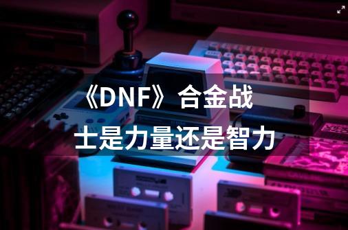 《DNF》合金战士是力量还是智力-第1张-游戏信息-龙启网