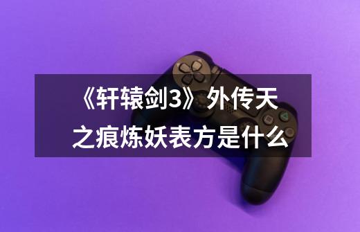 《轩辕剑3》外传天之痕炼妖表方是什么-第1张-游戏信息-龙启网