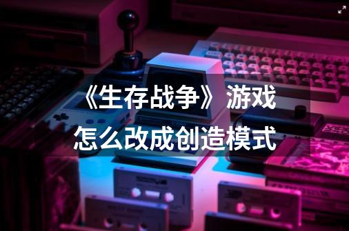 《生存战争》游戏怎么改成创造模式-第1张-游戏信息-龙启网