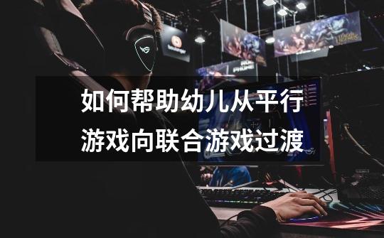 如何帮助幼儿从平行游戏向联合游戏过渡-第1张-游戏信息-龙启网