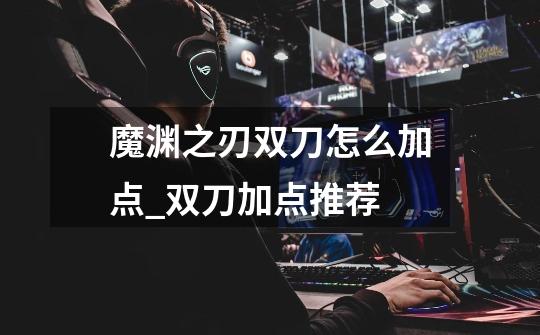 魔渊之刃双刀怎么加点_双刀加点推荐-第1张-游戏信息-龙启网