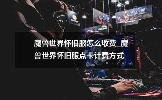 魔兽世界怀旧服怎么收费_魔兽世界怀旧服点卡计费方式-第1张-游戏信息-龙启网
