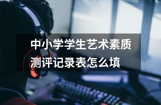 中小学学生艺术素质测评记录表怎么填-第1张-游戏信息-龙启网