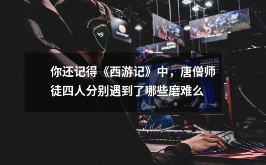 你还记得《西游记》中,唐僧师徒四人分别遇到了哪些磨难么-第1张-游戏信息-龙启网