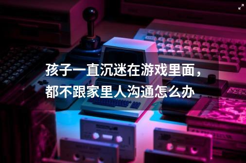 孩子一直沉迷在游戏里面,都不跟家里人沟通怎么办-第1张-游戏信息-龙启网