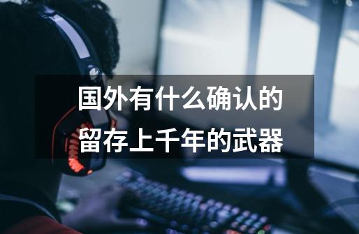 国外有什么确认的留存上千年的武器-第1张-游戏信息-龙启网