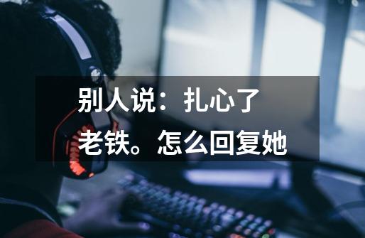 别人说:扎心了 老铁。怎么回复她-第1张-游戏信息-龙启网