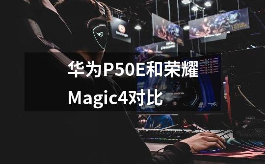 华为P50E和荣耀Magic4对比-第1张-游戏信息-龙启网
