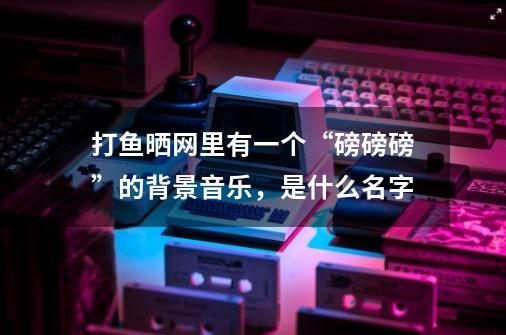 打鱼晒网里有一个“磅磅磅”的背景音乐，是什么名字-第1张-游戏信息-龙启网