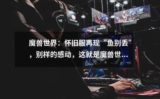 魔兽世界:怀旧服再现“鱼别丢”,别样的感动,这就是魔兽世界-第1张-游戏信息-龙启网