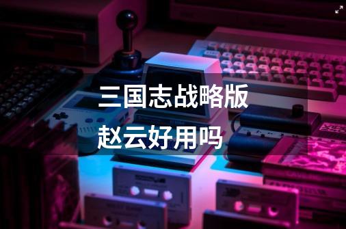 三国志战略版赵云好用吗-第1张-游戏信息-龙启网