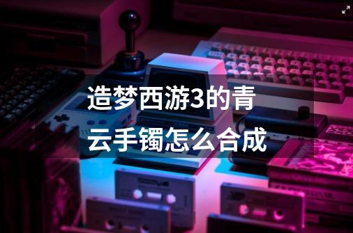造梦西游3的青云手镯怎么合成-第1张-游戏信息-龙启网