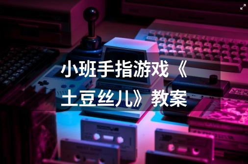 小班手指游戏《土豆丝儿》教案-第1张-游戏信息-龙启网