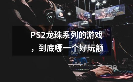 PS2龙珠系列的游戏，到底哪一个好玩额-第1张-游戏信息-龙启网