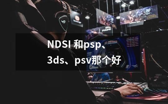 NDSI 和psp、3ds、psv那个好-第1张-游戏信息-龙启网