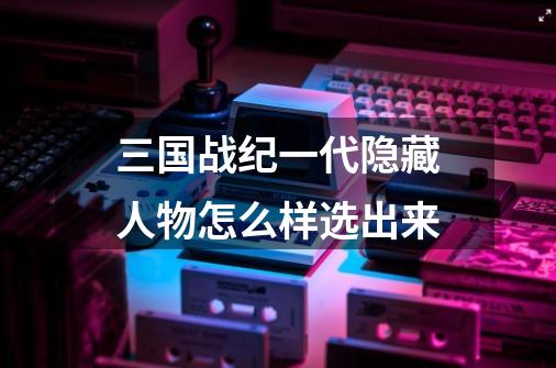 三国战纪一代隐藏人物怎么样选出来-第1张-游戏信息-龙启网