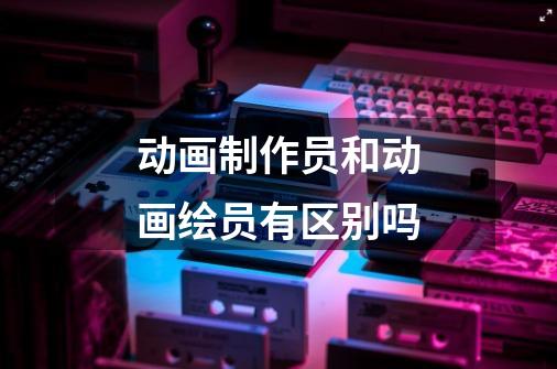 动画制作员和动画绘员有区别吗-第1张-游戏信息-龙启网