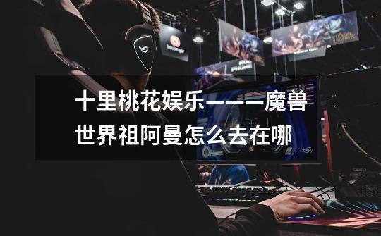 十里桃花娱乐———魔兽世界祖阿曼怎么去在哪-第1张-游戏信息-龙启网