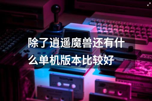 除了逍遥魔兽还有什么单机版本比较好-第1张-游戏信息-龙启网