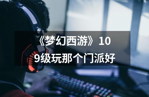 《梦幻西游》109级玩那个门派好-第1张-游戏信息-龙启网