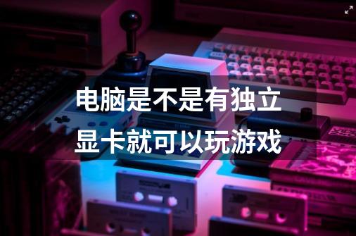 电脑是不是有独立显卡就可以玩游戏-第1张-游戏信息-龙启网