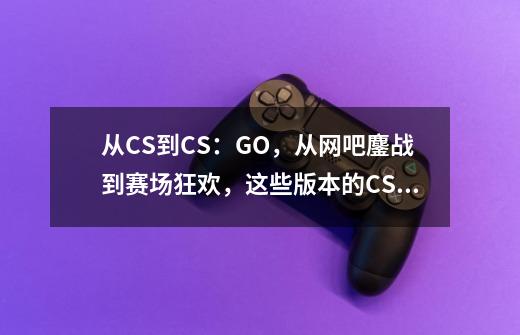 从CS到CS:GO,从网吧鏖战到赛场狂欢,这些版本的CS你玩过哪些?-第1张-游戏信息-龙启网