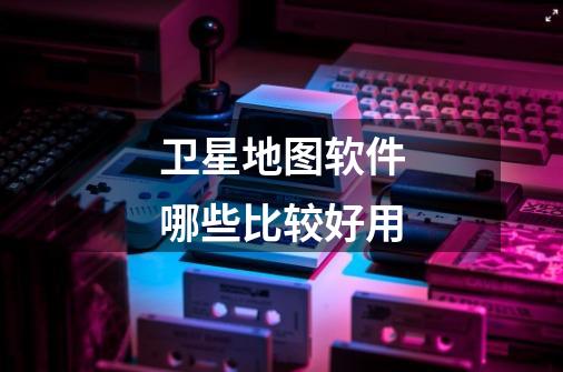 卫星地图软件哪些比较好用-第1张-游戏信息-龙启网
