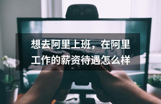 想去阿里上班,在阿里工作的薪资待遇怎么样-第1张-游戏信息-龙启网