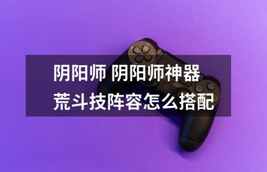 阴阳师 阴阳师神器荒斗技阵容怎么搭配-第1张-游戏信息-龙启网