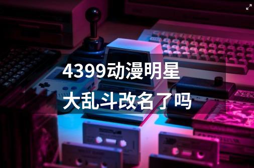 4399动漫明星大乱斗改名了吗-第1张-游戏信息-龙启网