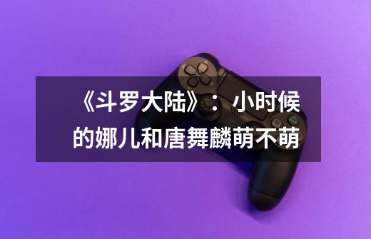《斗罗大陆》:小时候的娜儿和唐舞麟萌不萌-第1张-游戏信息-龙启网