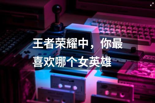 王者荣耀中,你最喜欢哪个女英雄-第1张-游戏信息-龙启网