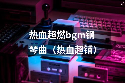 热血超燃bgm钢琴曲(热血超铺)-第1张-游戏信息-龙启网