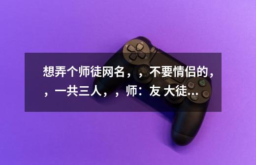 想弄个师徒网名，，不要情侣的，，一共三人，，师：友 大徒弟：怡 二徒弟：倩，，要唯美点的，-第1张-游戏信息-龙启网