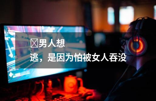 男人想逃,是因为怕被女人吞没-第1张-游戏信息-龙启网