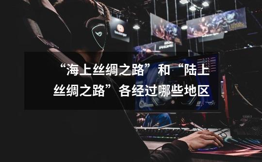“海上丝绸之路”和“陆上丝绸之路”各经过哪些地区-第1张-游戏信息-龙启网