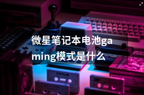 微星笔记本电池gaming模式是什么-第1张-游戏信息-龙启网