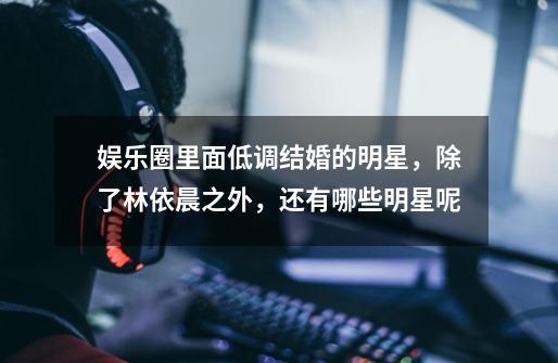 娱乐圈里面低调结婚的明星,除了林依晨之外,还有哪些明星呢-第1张-游戏信息-龙启网