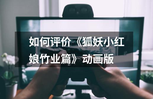 如何评价《狐妖小红娘.竹业篇》动画版-第1张-游戏信息-龙启网