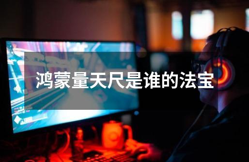 鸿蒙量天尺是谁的法宝-第1张-游戏信息-龙启网