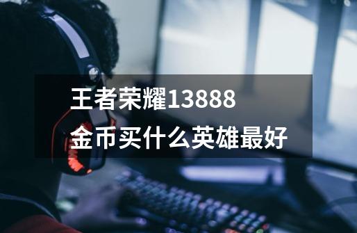 王者荣耀13888金币买什么英雄最好-第1张-游戏信息-龙启网