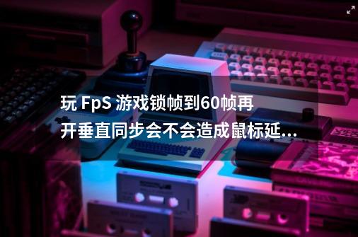 玩 FpS 游戏锁帧到60帧再开垂直同步会不会造成鼠标延迟-第1张-游戏信息-龙启网