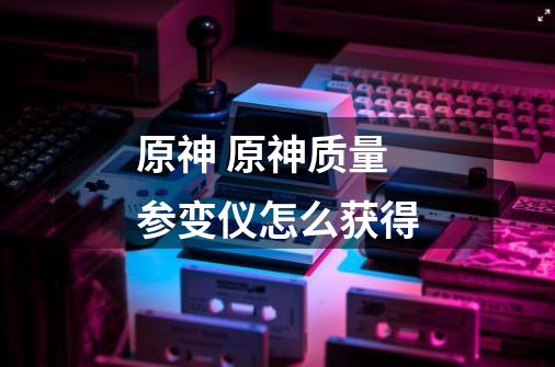 原神 原神质量参变仪怎么获得-第1张-游戏信息-龙启网