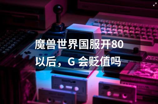 魔兽世界国服开80以后,G 会贬值吗-第1张-游戏信息-龙启网