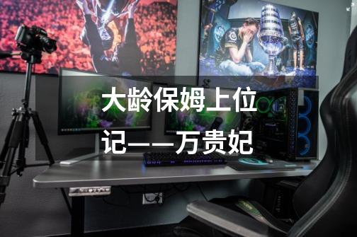大龄保姆上位记——万贵妃-第1张-游戏信息-龙启网