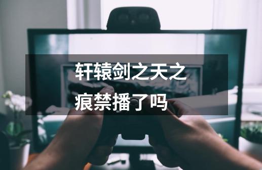 轩辕剑之天之痕禁播了吗-第1张-游戏信息-龙启网
